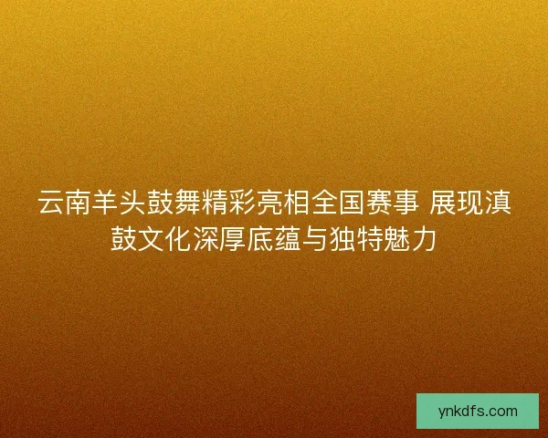 云南羊头鼓舞精彩亮相全国赛事 展现滇鼓文化深厚底蕴与独特魅力