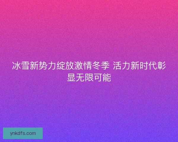 冰雪新势力绽放激情冬季 活力新时代彰显无限可能