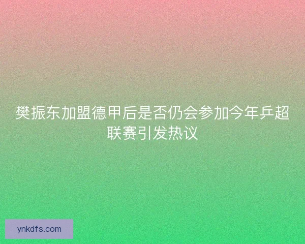 樊振东加盟德甲后是否仍会参加今年乒超联赛引发热议