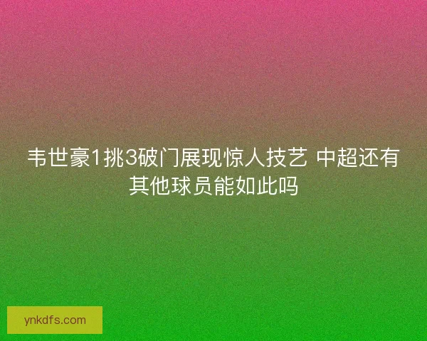 韦世豪1挑3破门展现惊人技艺 中超还有其他球员能如此吗