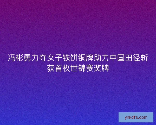 冯彬勇力夺女子铁饼铜牌助力中国田径斩获首枚世锦赛奖牌 冯彬勇力夺女子铁饼铜牌助力中国田径斩获首枚世锦赛奖牌