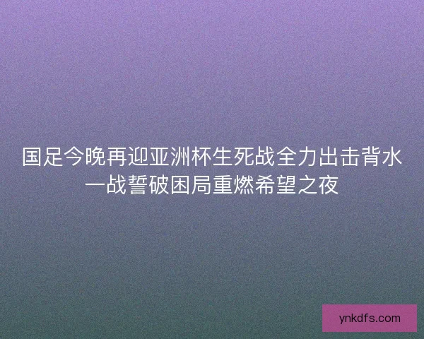 国足今晚再迎亚洲杯生死战全力出击背水一战誓破困局重燃希望之夜
