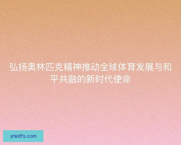 弘扬奥林匹克精神推动全球体育发展与和平共融的新时代使命 弘扬奥林匹克精神推动全球体育发展与和平共融的新时代使命