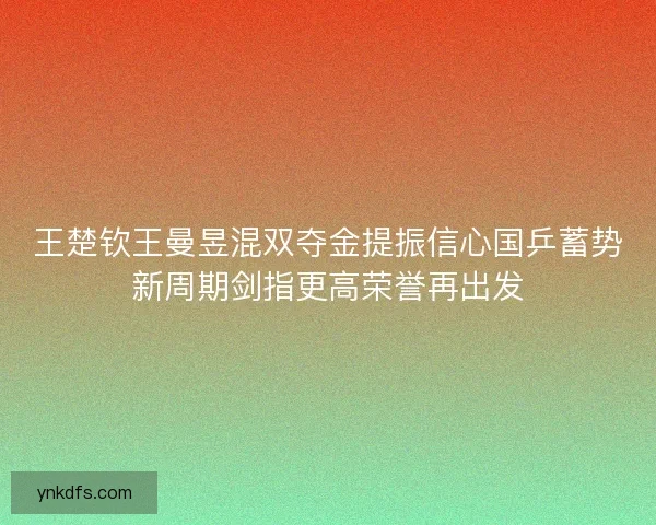 王楚钦王曼昱混双夺金提振信心国乒蓄势新周期剑指更高荣誉再出发 王楚钦王曼昱混双夺金提振信心国乒蓄势新周期剑指更高荣誉再出发