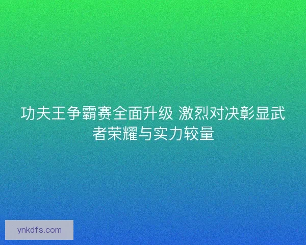 功夫王争霸赛全面升级 激烈对决彰显武者荣耀与实力较量