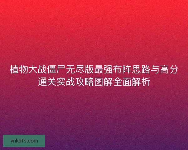 植物大战僵尸无尽版最强布阵思路与高分通关实战攻略图解全面解析 植物大战僵尸无尽版最强布阵思路与高分通关实战攻略图解全面解析