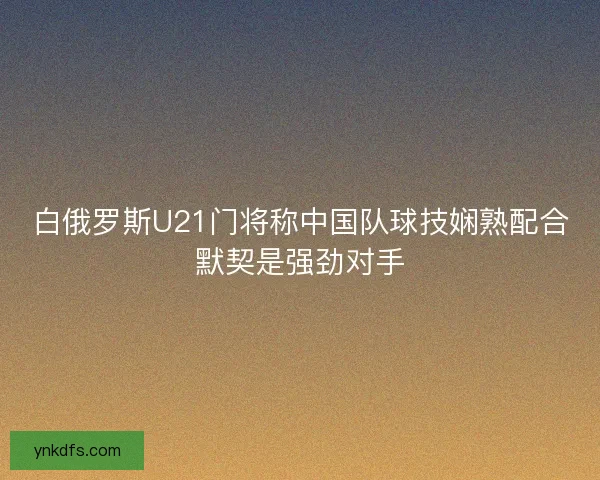白俄罗斯U21门将称中国队球技娴熟配合默契是强劲对手 白俄罗斯U21门将称中国队球技娴熟配合默契是强劲对手