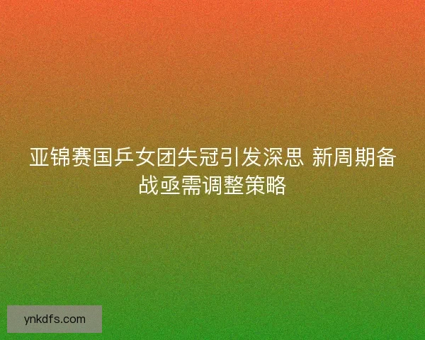 亚锦赛国乒女团失冠引发深思 新周期备战亟需调整策略 亚锦赛国乒女团失冠引发深思 新周期备战亟需调整策略