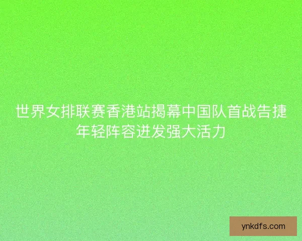 世界女排联赛香港站揭幕中国队首战告捷年轻阵容迸发强大活力