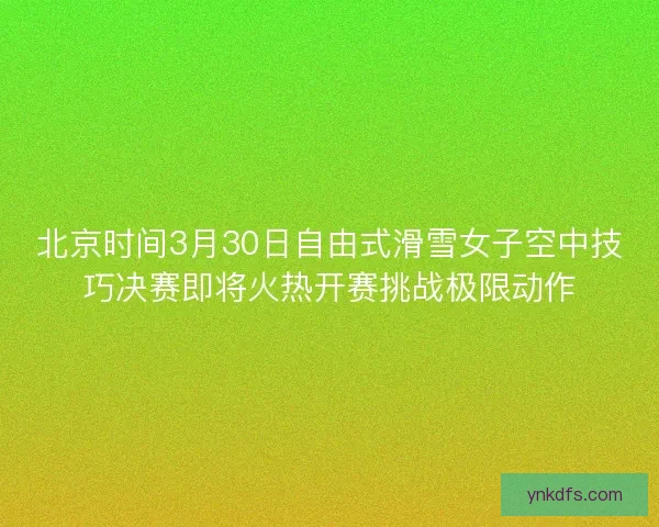 北京时间3月30日自由式滑雪女子空中技巧决赛即将火热开赛挑战极限动作