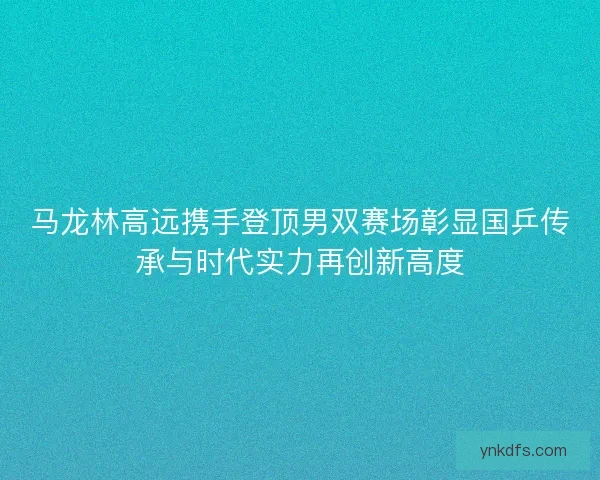 马龙林高远携手登顶男双赛场彰显国乒传承与时代实力再创新高度