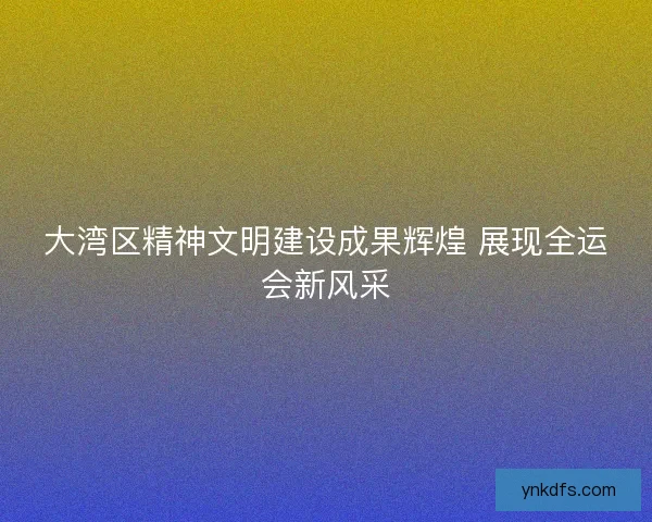 大湾区精神文明建设成果辉煌 展现全运会新风采