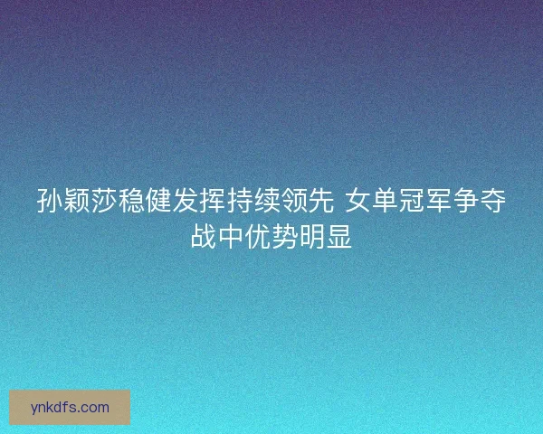 孙颖莎稳健发挥持续领先 女单冠军争夺战中优势明显 孙颖莎稳健发挥持续领先 女单冠军争夺战中优势明显