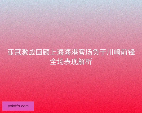亚冠激战回顾上海海港客场负于川崎前锋全场表现解析 亚冠激战回顾上海海港客场负于川崎前锋全场表现解析